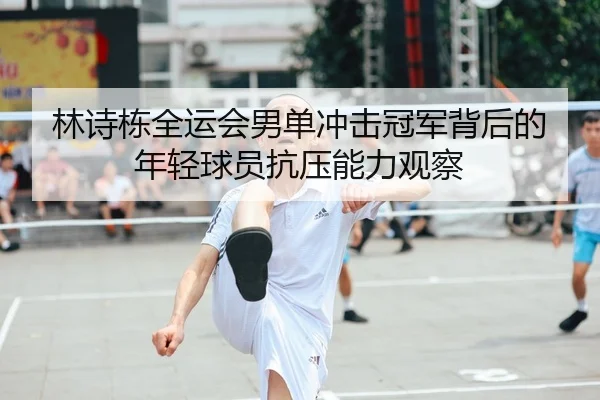 林诗栋全运会男单冲击冠军背后的年轻球员抗压能力观察 - eastmoney
