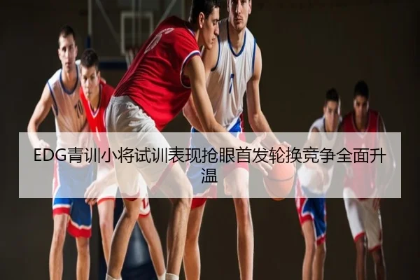 EDG青训小将试训表现抢眼首发轮换竞争全面升温